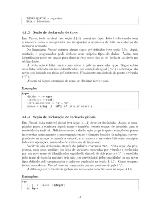 MENOS QUATRO = −quatro ;
MAX = 10000000;
4.1.3 Se¸c˜ao de declara¸c˜ao de tipos
Em Pascal, toda vari´avel (ver se¸c˜ao 4.1.4) possui um tipo. Isto ´e relacionado com
a maneira como o computador vai interpretar a seq¨uˆencia de bits no endere¸co de
mem´oria acessado.
Na linguagem Pascal existem alguns tipos pr´e-deﬁnidos (ver se¸c˜ao 5.5). Aqui,
contudo, o programador pode declarar seus pr´oprios tipos de dados. Assim, um
identiﬁcador pode ser usado para denotar este novo tipo ao se declarar vari´aveis no
c´odigo-fonte.
A declara¸c˜ao ´e feita tendo como in´ıcio a palavra reservada type. Segue ent˜ao
uma lista contendo um novo identiﬁcador, um s´ımbolo de igual (“=”) e a deﬁni¸c˜ao do
novo tipo baseada em tipos pr´e-existentes. Finalmente um s´ımbolo de ponto-e-v´ırgula
(“;”).
Abaixo h´a alguns exemplos de como se declarar novos tipos.
Exemplo:
type
diaMes = integer ;
tipoSaldo = real ;
letra minuscula = ’a’ . . ’z’ ;
nomes = array [ 1 . .MAX] of letra minuscula ;
4.1.4 Se¸c˜ao de declara¸c˜ao de vari´aveis globais
Em Pascal, toda vari´avel global (ver se¸c˜ao 4.1.4) deve ser declarada. Assim, o com-
pilador passa a conhecer aquele nome e tamb´em reserva espa¸co de mem´oria para o
conte´udo da vari´avel. Adicionalmente, a declara¸c˜ao propicia que o compilador possa
interpretar corretamente o mapeamento entre o formato bin´ario da m´aquina, corres-
pondente ao espa¸co de mem´oria alocado, e a maneira como estes bits ser˜ao manipu-
lados em opera¸c˜oes, comandos de leitura ou de impress˜ao.
Vari´aveis s˜ao declaradas atrav´es da palavra reservada var. Nesta se¸c˜ao do pro-
grama, cada nova vari´avel (ou lista de vari´aveis separadas por v´ırgula) ´e declarada
por um novo nome de identiﬁcador seguido do s´ımbolo de dois pontos (“:”) e sucedido
pelo nome do tipo da vari´avel, seja um tipo pr´e-deﬁnido pelo compilador ou um novo
tipo deﬁnido pelo programador (conforme explicado na se¸c˜ao 4.1.3). Como sempre,
todo comando em Pascal deve ser terminado por um ponto-e-v´ırgula (“;”).
A diferen¸ca entre vari´aveis globais ou locais ser´a caracterizada na se¸c˜ao 4.1.5.
Exemplos:
var
i , j , k , idade : integer ;
b : byte ;
14
 