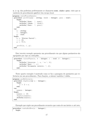 n, i e p, elas poderiam perfeitamente se chamarem nome, idade e peso, visto que as
vari´aveis do procedimento perfil tˆem escopo local.
program outroProcedimento ;
procedure p e r f i l (nome : string ; idade : integer ; peso : real ) ;
begin
writeln ( ’Nome: ’ , nome) ;
writeln ( ’Idade: ’ , idade ) ;
writeln ( ’Peso: ’ , peso ) ;
end ;
var
n : string ;
i : integer ;
p : real ;
begin
n := ’Blaise Pascal’ ;
i := 39;
p := 7 0 . 5 ;
p e r f i l (n , i , p) ;
end .
Este terceiro exemplo apresenta um procedimento em que alguns parˆametros s˜ao
agrupados por tipo no cabe¸calho.
procedure variosTipos (a , b : integer ; c : real ; d : integer ) ;
begin
writeln ( ’Inteiros: ’ , a , ’ e ’ , b) ;
writeln ( ’Real: ’ , c ) ;
writeln ( ’Novamente inteiro: ’ , d) ;
end ;
Neste quarto exemplo ´e mostrado como se faz a passagem de parˆametro por re-
ferˆencia em um procedimento. Para fun¸c˜oes, a sintaxe tamb´em ´e v´alida.
program porReferencia ;
procedure duplica (var n : integer ) ;
begin
n := 2 ∗ n ;
end ;
var
numero : integer ;
begin
numero := 10;
duplica ( numero ) ;
writeln ( numero ) ;
end .
Exemplo que exp˜oe um procedimento recursivo que conta de um inteiro n at´e zero.
procedure contaAteZero (n : integer ) ;
begin
17
 