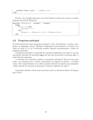 writeln ( ’Media anual: ’ , media (a , b) ) ;
end .
Por ﬁm, este exemplo apresenta o uso uma fun¸c˜ao recursiva que retorna o n-´ezimo
elemento da s´erie de Fibonacci.
function f i b o n a c c i (n : integer ) : integer ;
begin
i f (n < 3) then
f i b o n a c c i := 1
else
f i b o n a c i := f i b o n a c c i (n−1) + f i b o n a c c i (n−2) ;
end ;
4.2 Programa principal
O trecho demarcado como programa principal ´e onde, efetivamente, ´e escrito o pro-
grama na linguagem Pascal. Qualquer subprograma (procedimento ou fun¸c˜ao, tra-
tados na se¸c˜ao 4.1.5) s´o ´e executado quando chamado primariamente a partir do
programa principal.
O programa principal ´e constitu´ıdo de comandos seq¨uenciais (ver se¸c˜ao 7) que s˜ao
executados iniciando da instru¸c˜ao begin at´e que seja encontrada a instru¸c˜ao end e o
ponto ﬁnal do programa.
A execu¸c˜ao dos comandos contidos no programa principal ´e feita de cima para
baixo e da esquerda para a direita, ignorando-se os espa¸cos em branco e as linhas
vazias. Este comportamento s´o se altera quando utilizados comandos que manipulem
o ﬂuxo natural de execu¸c˜ao do programa, conforme explicado na se¸c˜ao 7.
O pr´oxima cap´ıtulo cont´em mais instru¸c˜oes sobre os elementos b´asicos da lingua-
gem Pascal.
19
 