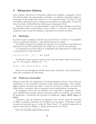 5 Elementos b´asicos
Neste cap´ıtulo, discutem-se os elementos b´asicos que comp˜oem a linguagem Pascal.
Em primeiro lugar, s˜ao apresentados os s´ımbolos e as palavras reservadas usados na
constru¸c˜ao de um c´odigo-fonte (se¸c˜oes 5.1 e 5.2, respectivamente). Na se¸c˜ao 5.3, s˜ao
discutidas as alternativas para a inser¸c˜ao de coment´arios no c´odigo-fonte. A se¸c˜ao 5.4
trata da cria¸c˜ao de identiﬁcadores v´alidos para a linguagem Pascal.
A partir da se¸c˜ao 5.5, s˜ao apresentados os tipos de dados utilizados em Pascal.
S˜ao elencados desde os tipos b´asicos, como o inteiro e o caractere, at´e aqueles mais
complexos, como os que s˜ao voltados `a constru¸c˜ao de estruturas de dados.
5.1 S´ımbolos
´E poss´ıvel inserir quaisquer s´ımbolos num arquivo-fonte em Pascal. O compilador
dar´a um signiﬁcado adequado, a cada s´ımbolo presente no c´odigo.
Os s´ımbolos seguintes tˆem signiﬁcados especiais, por se tratarem de operadores ou
indicadores de que determinada parte do c´odigo n˜ao se trata de uma instru¸c˜ao:
e/ou s´ımbolos que podem indicar ao compilador que aquela parte do c´odigo onde
se encontram n˜ao ´e uma instru¸c˜ao:
+ * / = < > [ ] . , ( ) : ^ @ { } $ #
Os s´ımbolos abaixo seguem a mesma regra, mas s˜ao sempre usados em par (note
que ‘<=’, sem espa¸co, ´e diferente de ‘< =’);
<= >= := += -= *= /= (* *) (. .) //
Dentro de uma string,tais s´ımbolos fazem parte da palavra e n˜ao ser˜ao interpre-
tados pelo compilador de outra forma.
5.2 Palavras reservadas
Palavras reservadas s˜ao componentes da pr´opria linguagem Pascal e n˜ao podem ser
redeﬁnidas, ou seja, denominar elementos criados pelo programador. Por exemplo,
begin, palavra reservada que indica o in´ıcio de um bloco de c´odigo, n˜ao pode ser
nome r´otulos, constantes, tipos ou quaisquer outros identiﬁcadores no programa.
O compilador Pascal n˜ao faz distin¸c˜ao entre mai´usculas e min´usculas. Assim,
tanto identiﬁcadores quando palavras reservadas podem ser grafados com varia¸c˜oes
de mai´usculas e min´usculas sem altera¸c˜ao de signiﬁcado: begin, BEGIN, Begin ou
BeGiN.
Conforme o guia de referˆencia da linguagem Free Pascal, vers˜ao de dezembro
de 2008, as palavras reservadas s˜ao divididas em trˆes grupos. O primeiro cont´em
as palavras reservadas para a vers˜ao do Turbo Pascal7
. O segundo compreende as
palavras reservadas do Delphi, e o ´ultimo encerra as do Free Pascal.
7
http://pt.wikipedia.org/wiki/Turbo_Pascal
20
 