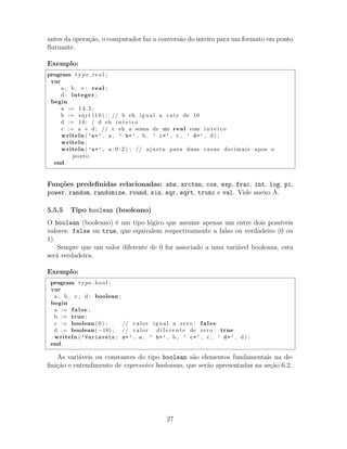 antes da opera¸c˜ao, o computador faz a convers˜ao do inteiro para um formato em ponto
ﬂutuante.
Exemplo:
program t y p e r e a l ;
var
a , b , c : real ;
d : integer ;
begin
a := 1 4 . 5 ;
b := sqrt (10) ; // b eh igual a r a i z de 10
d := 10; / d eh i n t e i r o
c := a + d ; // c eh a soma de um real com i n t e i r o
writeln ( ’a=’ , a , ’ b=’ , b , ’ c=’ , c , ’ d=’ , d) ;
writeln ;
writeln ( ’a=’ , a : 0 : 2 ) ; // ajusta para duas casas decimais apos o
ponto
end .
Fun¸c˜oes predeﬁnidas relacionadas: abs, arctan, cos, exp, frac, int, log, pi,
power, random, randomize, round, sin, sqr, sqrt, trunc e val. Vide anexo A.
5.5.5 Tipo boolean (booleano)
O boolean (booleano) ´e um tipo l´ogico que assume apenas um entre dois poss´ıveis
valores: false ou true, que equivalem respectivamente a falso ou verdadeiro (0 ou
1).
Sempre que um valor diferente de 0 for associado a uma vari´avel booleana, esta
ser´a verdadeira.
Exemplo:
program type bool ;
var
a , b , c , d : boolean ;
begin
a := false ;
b := true ;
c := boolean (0) ; // valor igual a zero : false
d := boolean(−10) ; // valor d i f e r e n t e de zero : true
writeln ( ’Variaveis: a=’ , a , ’ b=’ , b , ’ c=’ , c , ’ d=’ , d) ;
end .
As vari´aveis ou constantes do tipo boolean s˜ao elementos fundamentais na de-
ﬁni¸c˜ao e entendimento de express˜oes booleanas, que ser˜ao apresentadas na se¸c˜ao 6.2.
27
 