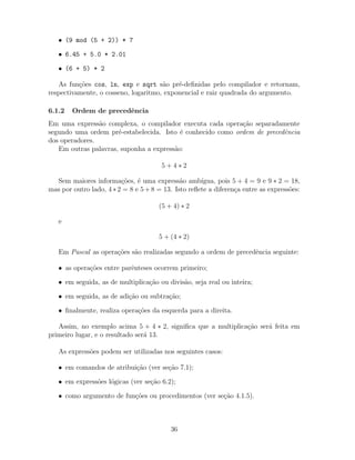 • (9 mod (5 + 2)) * 7
• 6.45 + 5.0 * 2.01
• (6 + 5) * 2
As fun¸c˜oes cos, ln, exp e sqrt s˜ao pr´e-deﬁnidas pelo compilador e retornam,
respectivamente, o cosseno, logaritmo, exponencial e raiz quadrada do argumento.
6.1.2 Ordem de precedˆencia
Em uma express˜ao complexa, o compilador executa cada opera¸c˜ao separadamente
segundo uma ordem pr´e-estabelecida. Isto ´e conhecido como ordem de precedˆencia
dos operadores.
Em outras palavras, suponha a express˜ao:
5 + 4 ∗ 2
Sem maiores informa¸c˜oes, ´e uma express˜ao amb´ıgua, pois 5 + 4 = 9 e 9 ∗ 2 = 18,
mas por outro lado, 4 ∗ 2 = 8 e 5+8 = 13. Isto reﬂete a diferen¸ca entre as express˜oes:
(5 + 4) ∗ 2
e
5 + (4 ∗ 2)
Em Pascal as opera¸c˜oes s˜ao realizadas segundo a ordem de precedˆencia seguinte:
• as opera¸c˜oes entre parˆenteses ocorrem primeiro;
• em seguida, as de multiplica¸c˜ao ou divis˜ao, seja real ou inteira;
• em seguida, as de adi¸c˜ao ou subtra¸c˜ao;
• ﬁnalmente, realiza opera¸c˜oes da esquerda para a direita.
Assim, no exemplo acima 5 + 4 ∗ 2, signiﬁca que a multiplica¸c˜ao ser´a feita em
primeiro lugar, e o resultado ser´a 13.
As express˜oes podem ser utilizadas nos seguintes casos:
• em comandos de atribui¸c˜ao (ver se¸c˜ao 7.1);
• em express˜oes l´ogicas (ver se¸c˜ao 6.2);
• como argumento de fun¸c˜oes ou procedimentos (ver se¸c˜ao 4.1.5).
36
 