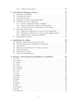 6.2.2 Ordem de precedˆencia . . . . . . . . . . . . . . . . . . . . . . . 39
7 Comandos da linguagem Pascal 41
7.1 Comando de atribui¸c˜ao . . . . . . . . . . . . . . . . . . . . . . . . . . . 41
7.2 Comandos de entrada . . . . . . . . . . . . . . . . . . . . . . . . . . . . 42
7.3 Comandos de sa´ıda . . . . . . . . . . . . . . . . . . . . . . . . . . . . . 43
7.4 Comando de desvio incondicional (Goto) . . . . . . . . . . . . . . . . . 43
7.5 Comandos de desvio condicional . . . . . . . . . . . . . . . . . . . . . . 44
7.5.1 Desvio condicional simples (if-then) . . . . . . . . . . . . . . . 45
7.5.2 Desvio condicional completo (if-then-else) . . . . . . . . . . 46
7.5.3 Comando de desvio condicional por caso (case) . . . . . . . . . 47
7.6 Comandos de repeti¸c˜ao . . . . . . . . . . . . . . . . . . . . . . . . . . . 50
7.6.1 Repeti¸c˜ao condicional com teste no in´ıcio (while-do) . . . . . . 50
7.6.2 Repeti¸c˜ao condicional com teste no ﬁnal (repeat-until) . . . . 51
7.6.3 Repeti¸c˜ao por enumera¸c˜ao (for-do) . . . . . . . . . . . . . . . . 53
7.7 Delimitadores de bloco . . . . . . . . . . . . . . . . . . . . . . . . . . . 55
8 Legibilidade do c´odigo 56
8.1 Espa¸cos e linhas em branco s˜ao ignorados . . . . . . . . . . . . . . . . . 56
8.2 N˜ao h´a distin¸c˜ao entre mai´usculas e min´usculas . . . . . . . . . . . . . 57
8.3 Coment´arios . . . . . . . . . . . . . . . . . . . . . . . . . . . . . . . . . 58
8.4 Identa¸c˜ao ou alinhamento de c´odigo por colunas . . . . . . . . . . . . . 59
8.5 Realce de sintaxe . . . . . . . . . . . . . . . . . . . . . . . . . . . . . . 61
8.6 Simplicidade e clareza . . . . . . . . . . . . . . . . . . . . . . . . . . . 61
8.7 Nomes dos identiﬁcadores . . . . . . . . . . . . . . . . . . . . . . . . . 61
A Fun¸c˜oes e procedimentos predeﬁnidos no compilador 64
A.1 Abs . . . . . . . . . . . . . . . . . . . . . . . . . . . . . . . . . . . . . . 64
A.2 ArcTan . . . . . . . . . . . . . . . . . . . . . . . . . . . . . . . . . . . . 64
A.3 Break . . . . . . . . . . . . . . . . . . . . . . . . . . . . . . . . . . . . 65
A.4 Chr . . . . . . . . . . . . . . . . . . . . . . . . . . . . . . . . . . . . . . 65
A.5 Concat . . . . . . . . . . . . . . . . . . . . . . . . . . . . . . . . . . . . 66
A.6 Continue . . . . . . . . . . . . . . . . . . . . . . . . . . . . . . . . . . . 66
A.7 Copy . . . . . . . . . . . . . . . . . . . . . . . . . . . . . . . . . . . . . 67
A.8 Cos . . . . . . . . . . . . . . . . . . . . . . . . . . . . . . . . . . . . . . 67
A.9 Dec . . . . . . . . . . . . . . . . . . . . . . . . . . . . . . . . . . . . . . 67
A.10 Delete . . . . . . . . . . . . . . . . . . . . . . . . . . . . . . . . . . . . 68
A.11 Exp . . . . . . . . . . . . . . . . . . . . . . . . . . . . . . . . . . . . . 68
A.12 Frac . . . . . . . . . . . . . . . . . . . . . . . . . . . . . . . . . . . . . 69
A.13 Inc . . . . . . . . . . . . . . . . . . . . . . . . . . . . . . . . . . . . . . 69
A.14 Insert . . . . . . . . . . . . . . . . . . . . . . . . . . . . . . . . . . . . 70
A.15 Int . . . . . . . . . . . . . . . . . . . . . . . . . . . . . . . . . . . . . . 70
A.16 Length . . . . . . . . . . . . . . . . . . . . . . . . . . . . . . . . . . . . 70
A.17 Log . . . . . . . . . . . . . . . . . . . . . . . . . . . . . . . . . . . . . . 71
A.18 Lowercase . . . . . . . . . . . . . . . . . . . . . . . . . . . . . . . . . . 71
4
 