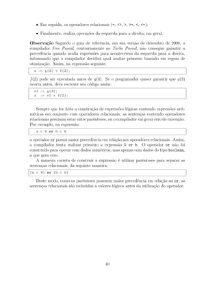 • Em seguida, os operadores relacionais (=, <>, >, >=, <, <=);
• Finalmente, realiza opera¸c˜oes da esquerda para a direita, em geral.
Observa¸c˜ao Segundo o guia de referˆencia, em sua vers˜ao de dezembro de 2008, o
compilador Free Pascal, contrariamente ao Turbo Pascal, n˜ao consegue garantir a
precedˆencia quando avalia express˜oes para acontecerem da esquerda para a direita,
informando que o compilador decidir´a qual avaliar primeiro baseado em regras de
otimiza¸c˜ao. Assim, na express˜ao seguinte:
a := g (3) + f (2) ;
f(2) pode ser executada antes de g(3). Se o programador quiser garantir que g(3)
ocorra antes, deve escrever seu c´odigo assim:
e1 := g (3) ;
a := e1 + f (2) ;
Sempre que for feita a constru¸c˜ao de express˜oes l´ogicas contendo express˜oes arit-
m´eticas em conjunto com operadores relacionais, as senten¸cas contendo operadores
relacionais precisam estar entre parˆenteses, ou o compilador vai gerar erro de execu¸c˜ao.
Por exemplo, na express˜ao:
a < 0 or b < 0
o operador or possui maior precedˆencia em rela¸c˜ao aos operadores relacionais. Assim,
o compilador tenta realizar primeiro a express˜ao 0 or b. O operador or n˜ao foi
constru´ıdo para operar com dados num´ericos, mas apenas com dados do tipo boolean,
o que gera erro.
A maneira correta de construir a express˜ao ´e utilizar parˆenteses para separar as
senten¸cas relacionais, da seguinte maneira:
( a < 0) or (b < 0)
Deste modo, como os parˆenteses possuem maior precedˆencia em rela¸c˜ao ao or, as
senten¸cas relacionais s˜ao reduzidas a valores l´ogicos antes da utiliza¸c˜ao do operador.
40
 