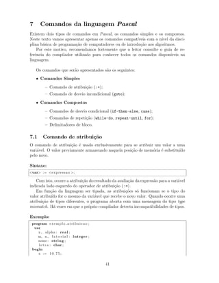 7 Comandos da linguagem Pascal
Existem dois tipos de comandos em Pascal, os comandos simples e os compostos.
Neste texto vamos apresentar apenas os comandos compat´ıveis com o n´ıvel da disci-
plina b´asica de programa¸c˜ao de computadores ou de introdu¸c˜ao aos algoritmos.
Por este motivo, recomendamos fortemente que o leitor consulte o guia de re-
ferˆencia do compilador utilizado para conhecer todos os comandos dispon´ıveis na
linguagem.
Os comandos que ser˜ao apresentados s˜ao os seguintes:
• Comandos Simples
– Comando de atribui¸c˜ao (:=);
– Comando de desvio incondicional (goto);
• Comandos Compostos
– Comandos de desvio condicional (if-then-else, case);
– Comandos de repeti¸c˜ao (while-do, repeat-until, for);
– Delimitadores de bloco.
7.1 Comando de atribui¸c˜ao
O comando de atribui¸c˜ao ´e usado exclusivamente para se atribuir um valor a uma
vari´avel. O valor previamente armazenado naquela posi¸c˜ao de mem´oria ´e substitu´ıdo
pelo novo.
Sintaxe:
<var> := <expressao >;
Com isto, ocorre a atribui¸c˜ao do resultado da avalia¸c˜ao da express˜ao para a vari´avel
indicada lado esquerdo do operador de atribui¸c˜ao (:=).
Em fun¸c˜ao da linguagem ser tipada, as atribui¸c˜oes s´o funcionam se o tipo do
valor atribu´ıdo for o mesmo da vari´avel que recebe o novo valor. Quando ocorre uma
atribui¸c˜ao de tipos diferentes, o programa aborta com uma mensagem do tipo type
mismatch. H´a vezes em que o pr´oprio compilador detecta incompatibilidades de tipos.
Exemplo:
program exemplo atribuicao ;
var
x , alpha : real ;
m, n , f a t o r i a l : integer ;
nome : string ;
l e t r a : char ;
begin
x := 10.75;
41
 