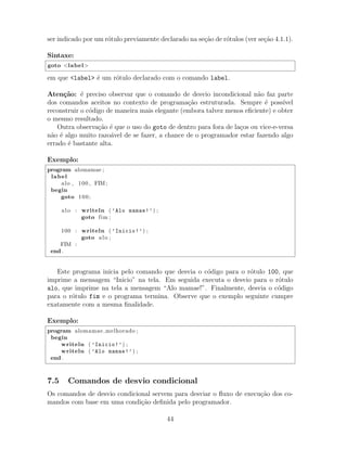 ser indicado por um r´otulo previamente declarado na se¸c˜ao de r´otulos (ver se¸c˜ao 4.1.1).
Sintaxe:
goto <label>
em que <label> ´e um r´otulo declarado com o comando label.
Aten¸c˜ao: ´e preciso observar que o comando de desvio incondicional n˜ao faz parte
dos comandos aceitos no contexto de programa¸c˜ao estruturada. Sempre ´e poss´ıvel
reconstruir o c´odigo de maneira mais elegante (embora talvez menos eﬁciente) e obter
o mesmo resultado.
Outra observa¸c˜ao ´e que o uso do goto de dentro para fora de la¸cos ou vice-e-versa
n˜ao ´e algo muito razo´avel de se fazer, a chance de o programador estar fazendo algo
errado ´e bastante alta.
Exemplo:
program alomamae ;
label
alo , 100 , FIM;
begin
goto 100;
alo : writeln ( ’Alo mamae!’) ;
goto fim ;
100 : writeln ( ’Inicio!’) ;
goto alo ;
FIM :
end .
Este programa inicia pelo comando que desvia o c´odigo para o r´otulo 100, que
imprime a mensagem “Inicio” na tela. Em seguida executa o desvio para o r´otulo
alo, que imprime na tela a mensagem “Alo mamae!”. Finalmente, desvia o c´odigo
para o r´otulo fim e o programa termina. Observe que o exemplo seguinte cumpre
exatamente com a mesma ﬁnalidade.
Exemplo:
program alomamae melhorado ;
begin
writeln ( ’Inicio!’) ;
writeln ( ’Alo mamae!’) ;
end .
7.5 Comandos de desvio condicional
Os comandos de desvio condicional servem para desviar o ﬂuxo de execu¸c˜ao dos co-
mandos com base em uma condi¸c˜ao deﬁnida pelo programador.
44
 