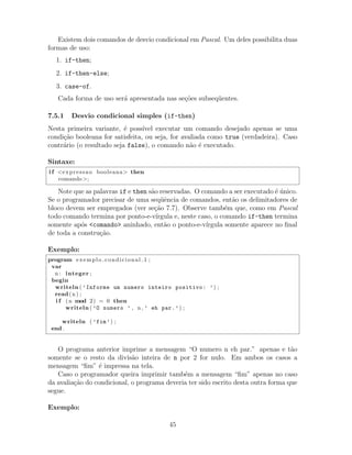 Existem dois comandos de desvio condicional em Pascal. Um deles possibilita duas
formas de uso:
1. if-then;
2. if-then-else;
3. case-of.
Cada forma de uso ser´a apresentada nas se¸c˜oes subseq¨uentes.
7.5.1 Desvio condicional simples (if-then)
Nesta primeira variante, ´e poss´ıvel executar um comando desejado apenas se uma
condi¸c˜ao booleana for satisfeita, ou seja, for avaliada como true (verdadeira). Caso
contr´ario (o resultado seja false), o comando n˜ao ´e executado.
Sintaxe:
i f <expressao booleana> then
comando>;
Note que as palavras if e then s˜ao reservadas. O comando a ser executado ´e ´unico.
Se o programador precisar de uma seq¨uˆencia de comandos, ent˜ao os delimitadores de
bloco devem ser empregados (ver se¸c˜ao 7.7). Observe tamb´em que, como em Pascal
todo comando termina por ponto-e-v´ırgula e, neste caso, o comando if-then termina
somente ap´os <comando> aninhado, ent˜ao o ponto-e-v´ırgula somente aparece no ﬁnal
de toda a constru¸c˜ao.
Exemplo:
program exemplo condicional 1 ;
var
n : integer ;
begin
writeln ( ’Informe um numero inteiro positivo: ’) ;
read(n) ;
i f (n mod 2) = 0 then
writeln ( ’O numero ’ , n , ’ eh par.’) ;
writeln ( ’fim’) ;
end .
O programa anterior imprime a mensagem “O numero n eh par.” apenas e t˜ao
somente se o resto da divis˜ao inteira de n por 2 for nulo. Em ambos os casos a
mensagem “ﬁm” ´e impressa na tela.
Caso o programador queira imprimir tamb´em a mensagem “ﬁm” apenas no caso
da avalia¸c˜ao do condicional, o programa deveria ter sido escrito desta outra forma que
segue.
Exemplo:
45
 