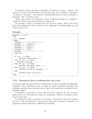 O programa anterior imprime a mensagem “O numero n eh par.” apenas e t˜ao
somente se o resto da divis˜ao inteira de n por 2 for nulo. Caso contr´ario, a mensagem
“O numero n eh impar.” ser´a impressa. Independentemente do desvio realizado, a
mensagem “ﬁm” ´e exibida na tela.
Assim, uma maneira de disting¨uir o desvio condicional simples do completo, ´e
visualizar a else como parte opcional do comando if.
No exemplo a seguir, o programa gera um menu de op¸c˜oes. Existe uma outra
forma mais adequada de fazer o mesmo menu, utilizando o comando case, que ser´a
visto na se¸c˜ao 7.5.3.
Exemplo:
program par impar ;
var
opc : integer ;
begin
writeln ( ’------ M E N U ------’) ;
writeln ( ’ 1 - Cadastro’) ;
writeln ( ’ 2 - Busca’) ;
writeln ( ’ 3 - Ajuda’) ;
writeln ( ’ 4 - Sair’) ;
writeln ( ’---------------------’) ;
read( opc ) ;
i f ( opc = 1) then
writeln ( ’Cadastrando...’)
else i f ( opc = 2) then
writeln ( ’Buscando...’)
else i f ( opc = 3) then
writeln ( ’Mostrando ajuda...’)
else i f ( opc = 4) then
writeln ( ’Saindo do programa...’)
else
writeln ( ’Opcao Invalida’) ;
end .
7.5.3 Comando de desvio condicional por caso (case)
O comando case serve para facilitar a visualiza¸c˜ao de v´arios comandos if-then-else
aninhados, com a diferen¸ca de que, no lugar de avaliar express˜oes booleanas, s˜ao
avaliadas express˜oes cujo resultado seja de algum tipo enumerado ou ordinal (exceto
boolean e char).
O comando ´e constitu´ıdo por uma express˜ao e por constantes de caso. As cons-
tantes devem ser conhecidas em tempo de compila¸c˜ao. Todas as constantes devem
ser do mesmo tipo.
O compilador avalia a express˜ao e, caso haja o casamento de uma das constan-
tes com o valor da express˜ao, a senten¸ca que segue esta constante ´e executada. O
programa continua ent˜ao ap´os o end ﬁnal do comando.
47
 