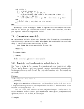 case numero of
1 : writeln ( ’Numero um.’) ;
2 . . 3 , 5 , 7 , 11 , 13 , 17 , 19 , 23 , 29:
writeln ( ’Numero esta entre os 10 primeiros primos.’) ;
4 , 8 , 12 , 16 , 20 , 24 , 28:
writeln ( ’Numero menor do que 30 e divisivel por quatro’) ;
else
writeln ( ’Nada de especial com esse numero’) ;
end ;
end .
No exemplo acima, toda v´ırgula dentro da especiﬁca¸c˜ao das constantes ´e conside-
rada um or. Sempre que forem encontrados dois pontos entre constantes, lˆe-se at´e,
pois especiﬁca uma escala de poss´ıveis valores.
7.6 Comandos de repeti¸c˜ao
Os comandos de repeti¸c˜ao servem para desviar o ﬂuxo de execu¸c˜ao de maneira que
um determinado trecho do c´odigo possa ser repetido por um n´umero determinado de
vezes. A este desvio, d´a-se o nome de la¸co ou loop.
O Pascal disp˜oe dos seguintes comandos de repeti¸c˜ao:
1. while-do;
2. repeat-until;
3. for-do.
Todos estes ser˜ao apresentados na seq¨uˆencia.
7.6.1 Repeti¸c˜ao condicional com teste no in´ıcio (while-do)
Em Pascal, o while-do ´e o comando de repeti¸c˜ao condicional com teste no in´ıcio.
Usa-se o while-do para repetir um comando enquanto a avalia¸c˜ao de sua express˜ao
booleana resulte em verdade (true). Tal express˜ao ´e avaliada antes do comando ser
executado.
Sintaxe:
while <expressao booleana> do
comando>;
As palavras while e do s˜ao reservadas. O comando a ser executado ´e ´unico. Caso
o programador deseje executar uma seq¨uˆencia de comandos, o delimitador de blocos
deve ser utilizado (ver se¸c˜ao 7.7).
Como, em Pascal, todo comando termina por ponto-e-v´ırgula e, neste caso, o co-
mando while-do termina somente ap´os o <comando>, ent˜ao o ponto-e-v´ırgula somente
aparece no ﬁnal, e n˜ao no meio da constru¸c˜ao.
Exemplo:
50
 