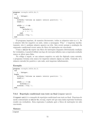 program exemplo while do 1 ;
var
n : integer ;
begin
writeln ( ’Informe um numero inteiro positivo: ’) ;
read(n) ;
while n > 0 do
begin
writeln (n) ;
n := n − 1;
end ;
writeln ( ’Fim.’) ;
end .
O programa imprime, de maneira decrescente, todos os n´umeros entre n e 1. Se
o n´umero lido for negativo ou nulo, ent˜ao a mensagem “Fim.” ´e impressa imedia-
tamente, isto ´e, nenhum n´umero aparece na tela. Isto ocorre porque a avalia¸c˜ao da
express˜ao condicional ocorre antes do bloco de instru¸c˜oes ser executado.
Como o while-do repete um bloco de instru¸c˜oes enquanto determinada condi¸c˜ao
for verdadeira, ´e poss´ıvel deﬁnir um la¸co de execu¸c˜ao inﬁnita caso a express˜ao avaliada
nunca se altere para falsa.
No c´odigo a seguir, se um n´umero negativo ou nulo for digitado como entrada,
o programa termina sem nunca ter impresso n´umero algum na sa´ıda. Contudo, se o
n´umero entrado for positivo e n˜ao nulo, ser´a impresso inﬁnitamente.
Exemplo:
program exemplo while do 2 ;
var
n : integer ;
begin
writeln ( ’Informe um numero inteiro positivo: ’) ;
read(n) ;
while n > 0 do
writeln (n) ;
writeln ( ’Fim.’) ;
end .
7.6.2 Repeti¸c˜ao condicional com teste no ﬁnal (repeat-until)
O repeat-until ´e o comando de repeti¸c˜ao condicional com teste no ﬁnal. Funciona de
modo contrastante ao while-do, ou seja, repete at´e que uma dada express˜ao booleana
resulte em verdadeiro. Esta express˜ao ´e avaliada ap´os o bloco de instru¸c˜oes ter sido
executado.
Sintaxe:
repeat
51
 