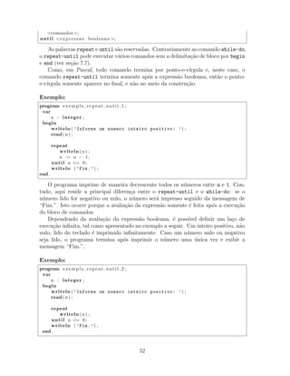 <comandos >;
until <expressao booleana >;
As palavras repeat e until s˜ao reservadas. Contrariamente ao comando while-do,
o repeat-until pode executar v´arios comandos sem a delimita¸c˜ao de bloco por begin
e end (ver se¸c˜ao 7.7).
Como, em Pascal, todo comando termina por ponto-e-v´ırgula e, neste caso, o
comando repeat-until termina somente ap´os a express˜ao booleana, ent˜ao o ponto-
e-v´ırgula somente aparece no ﬁnal, e n˜ao no meio da constru¸c˜ao.
Exemplo:
program exemplo repeat until 1 ;
var
n : integer ;
begin
writeln ( ’Informe um numero inteiro positivo: ’) ;
read(n) ;
repeat
writeln (n) ;
n := n − 1;
until n <= 0;
writeln ( ’Fim.’) ;
end .
O programa imprime de maneira decrescente todos os n´umeros entre n e 1. Con-
tudo, aqui reside a principal diferen¸ca entre o repeat-until e o while-do: se o
n´umero lido for negativo ou nulo, o n´umero ser´a impresso seguido da mensagem de
“Fim.”. Isto ocorre porque a avalia¸c˜ao da express˜ao somente ´e feita ap´os a execu¸c˜ao
do bloco de comandos.
Dependendo da avalia¸c˜ao da express˜ao booleana, ´e poss´ıvel deﬁnir um la¸co de
execu¸c˜ao inﬁnita, tal como apresentado no exemplo a seguir. Um inteiro positivo, n˜ao
nulo, lido do teclado ´e imprimido inﬁnitamente. Caso um n´umero nulo ou negativo
seja lido, o programa termina ap´os imprimir o n´umero uma ´unica vez e exibir a
mensagem “Fim.”.
Exemplo:
program exemplo repeat until 2 ;
var
n : integer ;
begin
writeln ( ’Informe um numero inteiro positivo: ’) ;
read(n) ;
repeat
writeln (n) ;
until n <= 0;
writeln ( ’Fim.’) ;
end .
52
 