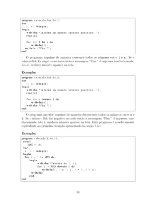 program exemplo for do 1 ;
var
i , n : integer ;
begin
writeln ( ’Informe um numero inteiro positivo: ’) ;
read(n) ;
for i := 1 to n do
writeln ( i ) ;
writeln ( ’Fim.’) ;
end .
O programa imprime de maneira crescente todos os n´umeros entre 1 e n. Se o
n´umero lido for negativo ou nulo ent˜ao a mensagem “Fim.” ´e impressa imediatamente,
isto ´e, nenhum n´umero aparece na tela.
Exemplo:
program exemplo for do 2 ;
var
i , n : integer ;
begin
writeln ( ’Informe um numero inteiro positivo: ’) ;
read(n) ;
for i := n downto 1 do
writeln (n) ;
writeln ( ’Fim.’) ;
end .
O programa anterior imprime de maneira decrescente todos os n´umeros entre n e
1. Se o n´umero lido for negativo ou nulo ent˜ao a mensagem “Fim.” ´e impressa ime-
diatamente, isto ´e, nenhum n´umero aparece na tela. Este programa ´e absolutamente
equivalente ao primeiro exemplo apresentado na se¸c˜ao 7.6.1.
Exemplo:
program tabuada 1 ao 10 ;
const
MAX = 10;
var
i , j : integer ;
begin
for i := 1 to MAX do
begin
writeln ( ’Tabuada do ’ , i ) ;
for j := MAX downto 1 do
writeln ( i , ’ x ’ , j , ’ = ’ , i ∗ j ) ;
writeln ;
end ;
end .
54
 