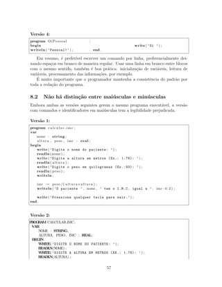 Vers˜ao 4:
program OiPessoal ;
begin write ( ’Oi ’) ;
writeln ( ’Pessoal!’) ; end .
Em resumo, ´e prefer´ıvel escrever um comando por linha, preferencialmente dei-
xando espa¸cos em branco de maneira regular. Usar uma linha em branco entre blocos
com o mesmo sentido, tamb´em ´e boa pr´atica: inicializa¸c˜ao de vari´aveis, leitura de
vari´aveis, processamento das informa¸c˜oes, por exemplo.
´E muito importante que o programador mantenha a consistˆencia do padr˜ao por
toda a reda¸c˜ao do programa.
8.2 N˜ao h´a distin¸c˜ao entre mai´usculas e min´usculas
Embora ambas as vers˜oes seguintes gerem o mesmo programa execut´avel, a vers˜ao
com comandos e identiﬁcadores em mai´usculas tem a legibilidade prejudicada.
Vers˜ao 1:
program calcular imc ;
var
nome : string ;
altura , peso , imc : real ;
begin
write ( ’Digite o nome do paciente: ’) ;
readln (nome) ;
write ( ’Digite a altura em metros (Ex.: 1.78): ’) ;
readln ( altura ) ;
write ( ’Digite o peso em quilogramas (Ex.:93): ’) ;
readln ( peso ) ;
writeln ;
imc := peso /( altura ∗ altura ) ;
writeln ( ’O paciente ’ , nome , ’ tem o I.M.C. igual a ’ , imc : 4 : 2 ) ;
write ( ’Pressione qualquer tecla para sair.’) ;
end .
Vers˜ao 2:
PROGRAM CALCULAR IMC;
VAR
NOME : STRING;
ALTURA, PESO, IMC : REAL;
BEGIN
WRITE( ’DIGITE O NOME DO PACIENTE: ’) ;
READLN(NOME) ;
WRITE( ’DIGITE A ALTURA EM METROS (EX.: 1.78): ’) ;
READLN(ALTURA) ;
57
 