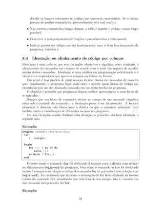decidir os lugares relevantes no c´odigo que merecem coment´arios. Se o c´odigo
precisa de muitos coment´arios, provavelmente est´a mal escrito;
• N˜ao escreva coment´arios longos demais, a id´eia ´e manter o c´odigo o mais limpo
poss´ıvel;
• Descrever o comportamento de fun¸c˜oes e procedimentos ´e interessante;
• Indicar pontos no c´odigo que s˜ao fundamentais para o bom funcionamento do
programa, tamb´em ´e.
8.4 Identa¸c˜ao ou alinhamento de c´odigo por colunas
Identa¸c˜ao ´e uma palavra que vem do inglˆes identation e signiﬁca, neste contexto, o
alinhamento de comandos em colunas de acordo com o n´ıvel hier´arquico de aninha-
mento destes comandos. Identa¸c˜ao ´e uma pr´atica em programa¸c˜ao estruturada e ´e
vi´avel em compiladores que ignoram espa¸cos ou linhas em branco.
Em geral, ´e boa pr´atica de programa¸c˜ao identar blocos de comandos de maneira
que, visualmente, o programa ﬁque mais claro e mostre quais linhas de c´odigo s˜ao
executadas por um determinado comando em um certo trecho do programa.
O objetivo ´e permitir que programas ﬁquem melhor apresentados e mais f´aceis de
se entender.
Sempre que um bloco de comandos estiver no escopo de um comando (signiﬁca
estar sob o controle do comando), a identa¸c˜ao passa a ser interessante. A t´ecnica
elementar ´e deslocar este bloco mais a direita do que o comando principal. Isto
facilita muito a visualiza¸c˜ao de diferentes escopos no programa.
Os dois exemplos abaixo ilustram esta situa¸c˜ao, o primeiro est´a bem identado, o
segundo n˜ao.
Exemplo:
program exemplo identacao boa ;
var
i : integer ;
begin
for i := 1 to 10 do
write ( i ) ;
writeln ( ’Fim.’) ;
end .
Observe como o comando for foi deslocado 3 espa¸cos para a direita com rela¸c˜ao
ao alinhamento begin-end do programa, bem como o comando write foi deslocado
outros 5 espa¸cos com rela¸c˜ao a coluna do comando for (e portanto 6 com rela¸c˜ao a ao
begin-end). J´a o comando que imprime a mensagem de ﬁm ﬁcou alinhado na mesma
coluna do comando for, mostrando que est´a fora do seu escopo, isto ´e, consiste em
um comando independente do for.
Exemplo:
59
 