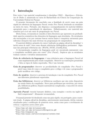 1 Introdu¸c˜ao
Este texto ´e um material complementar `a disciplina CI055 - Algoritmos e Estrutu-
ras de Dados I, ministrada no curso de Bacharelado em Ciˆencia da Computa¸c˜ao da
Universidade Federal do Paran´a.
O presente documento foi concebido com a ﬁnalidade de servir como um guia
r´apido de referˆencia da linguagem Pascal, vers˜ao Free Pascal, destinado ao estudante
no in´ıcio do curso. Portanto, n˜ao dispensa o acompanhamento de material did´atico
apropriado para o aprendizado de algoritmos. Deﬁnitivamente, este material n˜ao
constitui por si s´o um curso de programa¸c˜ao em Pascal.
Desta forma, recomenda-se consulta `a farta literatura que apresenta em profundi-
dade aspectos semˆanticos dos elementos da linguagem aqui abordados. Os estudantes
s˜ao encorajados a ter por costume buscar outras fontes e conquistar autonomia para
enfrentar situa¸c˜oes das mais diversas em programa¸c˜ao de computadores.
O material did´atico prim´ario do curso ´e indicado na p´agina oﬁcial da disciplina1
e
inclui notas de aula2
, bem como demais referˆencias bibliogr´aﬁcas pertinentes. Algu-
mas das principais referˆencias s˜ao: [Wir78], [VC07], [Car82],[Gui].
A documenta¸c˜ao completa da linguagem pode ser encontrada juntamente com
o compilador escolhido para este curso3
(Free Pascal). Sup˜oe-se que os estudantes
tenham contato e estudem minimamente:
Guia de referˆencia da linguagem: ´e uma referˆencia para a linguagem Pascal tal
como implementada pelo citado compilador. Descreve as constru¸c˜oes permitidas
e lista os tipos de dados suportados. N˜ao ´e um tutorial.
Guia do programador: descreve as peculiaridades do compilador Free Pascal e
provˆe uma vis˜ao de como o compilador gera o c´odigo e de como o programador
pode modiﬁcar este c´odigo.
Guia do usu´ario: descreve o processo de instala¸c˜ao e uso do compilador Free Pascal
nas diferentes plataformas suportadas.
Guia das bibliotecas: descreve as bibliotecas auxiliares que n˜ao est˜ao dispon´ıveis
na vers˜ao b´asica do compilador. Serve para problemas que envolvem, por exem-
plo, bibliotecas gr´aﬁcas, fun¸c˜oes matem´aticas complicadas, e uma s´erie de outras
possibilidades.
Aprenda Pascal: tutorial bastante did´atico, com exemplos e escrito em inglˆes de
f´acil compreens˜ao4
. Altamente recomendado.
O manual presente foi idealizado como um guia r´apido, em portuguˆes, para o mate-
rial citado. A p´agina oﬁcial da disciplina, anteriormente mencionada, det´em contatos
atualizados para a notiﬁca¸c˜ao de poss´ıveis erros, assim como para o recebimento de
cr´ıticas e sugest˜oes acerca deste guia.
1
http://www.inf.ufpr.br/cursos/ci055
2
http://www.inf.ufpr.br/cursos/ci055/apostila.pdf
3
http://www.freepascal.org
4
http://www.taoyue.com/tutorials/pascal/contents.html
6
 