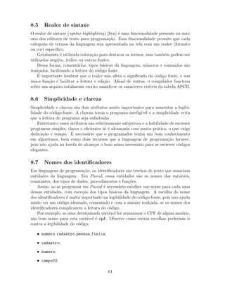 8.5 Realce de sintaxe
O realce de sintaxe (syntax highlighting) [Syn] ´e uma funcionalidade presente na mai-
oria dos editores de texto para programa¸c˜ao. Essa funcionalidade permite que cada
categoria de termos da linguagem seja apresentada na tela com um realce (formato
ou cor) espec´ıﬁco.
Geralmente ´e utilizada colora¸c˜ao para destacar os termos, mas tamb´em podem ser
utilizados negrito, it´alico ou outras fontes.
Dessa forma, coment´arios, tipos b´asicos da linguagem, n´umeros e comandos s˜ao
real¸cados, facilitando a leitura do c´odigo fonte.
´E importante lembrar que o realce n˜ao afeta o signiﬁcado do c´odigo fonte, e sua
´unica fun¸c˜ao ´e facilitar a leitura e edi¸c˜ao. Aﬁnal de contas, o compilador funciona
sobre um arquivo totalmente escrito usando-se os caracteres vis´ıveis da tabela ASCII.
8.6 Simplicidade e clareza
Simplicidade e clareza s˜ao dois atributos muito importantes para aumentar a legibi-
lidade do c´odigo-fonte. A clareza torna o programa intelig´ıvel e a simplicidade evita
que a leitura do programa seja enfadonha.
Entretanto, esses atributos s˜ao relativamente subjetivos e a habilidade de escrever
programas simples, claros e eﬁcientes s´o ´e alcan¸cada com muita pr´atica, o que exige
dedica¸c˜ao e tempo. ´E necess´ario que o programador tenha um bom conhecimento
em algoritmos, bem como doss recursos que a linguagem de programa¸c˜ao fornece,
pois isto ajuda na tarefa de alcan¸car o bom senso necess´ario para se escrever c´odigos
elegantes.
8.7 Nomes dos identiﬁcadores
Em linguagens de programa¸c˜ao, os identiﬁcadores s˜ao trechos de texto que nomeiam
entidades da linguagem. Em Pascal, essas entidades s˜ao os nomes das vari´aveis,
constantes, dos tipos de dados, procedimentos e fun¸c˜oes.
Assim, ao se programar em Pascal ´e necess´ario escolher um nome para cada uma
dessas entidades, com exce¸c˜ao dos tipos b´asicos da linguagem. A escolha do nome
dos identiﬁcadores ´e muito importante na legibilidade do c´odigo-fonte, pois n˜ao ajuda
muito ter um c´odigo identado, comentado e com a sintaxe real¸cada, se os nomes dos
identiﬁcadores complicarem a leitura do c´odigo.
Por exemplo, se uma determinada vari´avel for armazenar o CPF de algum usu´ario,
um bom nome para esta vari´avel ´e cpf. Observe como outras escolhas poderiam ir
contra a legibilidade do c´odigo:
• numero cadastro pessoa fisica;
• cadastro;
• numero;
• campo02.
61
 