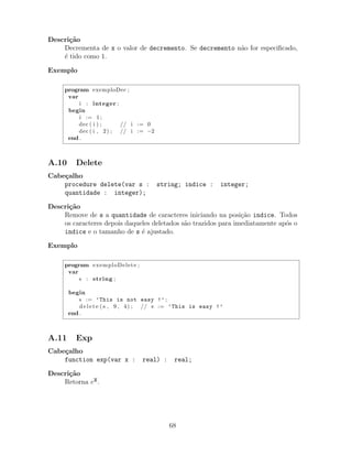 Descri¸c˜ao
Decrementa de x o valor de decremento. Se decremento n˜ao for especiﬁcado,
´e tido como 1.
Exemplo
program exemploDec ;
var
i : integer ;
begin
i := 1;
dec ( i ) ; // i := 0
dec ( i , 2) ; // i := −2
end .
A.10 Delete
Cabe¸calho
procedure delete(var s : string; indice : integer;
quantidade : integer);
Descri¸c˜ao
Remove de s a quantidade de caracteres iniciando na posi¸c˜ao indice. Todos
os caracteres depois daqueles deletados s˜ao trazidos para imediatamente ap´os o
indice e o tamanho de s ´e ajustado.
Exemplo
program exemploDelete ;
var
s : string ;
begin
s := ’This is not easy !’ ;
delete ( s , 9 , 4) ; // s := ’This is easy !’
end .
A.11 Exp
Cabe¸calho
function exp(var x : real) : real;
Descri¸c˜ao
Retorna ex.
68
 