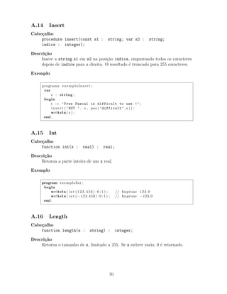 A.14 Insert
Cabe¸calho
procedure insert(const s1 : string; var s2 : string;
indice : integer);
Descri¸c˜ao
Insere a string s1 em s2 na posi¸c˜ao indice, empurrando todos os caracteres
depois de indice para a direita. O resultado ´e truncado para 255 caracteres.
Exemplo
programa exemploInsert ;
var
s : string ;
begin
s := ’Free Pascal is difficult to use !’ ;
i n s e r t ( ’NOT ’ , s , pos ( ’difficult’ , s ) ) ;
writeln ( s ) ;
end .
A.15 Int
Cabe¸calho
function int(x : real) : real;
Descri¸c˜ao
Retorna a parte inteira de um x real.
Exemplo
program exemploInt ;
begin
writeln ( int (123.456) : 0 : 1 ) ; // Imprime 123.0
writeln ( int ( −123.456) : 0 : 1 ) ; // Imprime −123.0
end .
A.16 Length
Cabe¸calho
function length(s : string) : integer;
Descri¸c˜ao
Retorna o tamanho de s, limitado a 255. Se s estiver vazio, 0 ´e retornado.
70
 