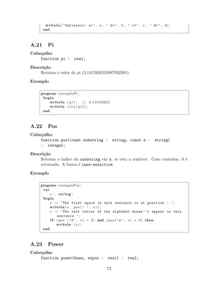 writeln ( ’Variaveis: a=’ , a , ’ b=’ , b , ’ c=’ , c , ’ d=’ , d) ;
end .
A.21 Pi
Cabe¸calho
function pi : real;
Descri¸c˜ao
Retorna o valor de pi (3.1415926535897932385).
Exemplo
program exemploPi ;
begin
writeln ( pi ) ; // 3.1415926}
writeln ( sin ( pi ) ) ;
end .
A.22 Pos
Cabe¸calho
function pos(const substring : string; const s : string)
: integer;
Descri¸c˜ao
Retorna o ´ındice da substring em s, se esta a contiver. Caso contr´ario, 0 ´e
retornado. A busca ´e case-sensitive.
Exemplo
program exemploPos ;
var
s : string ;
begin
s := ’The first space in this sentence is at position : ’ ;
writeln ( s , pos ( ’ ’ , s ) ) ;
s := ’The last letter of the alphabet doesn’’t appear in this
sentence ’ ;
i f ( pos ( ’Z’ , s ) = 0) and ( pos ( ’z’ , s ) = 0) then
writeln ( s ) ;
end .
A.23 Power
Cabe¸calho
function power(base, expon : real) : real;
73
 