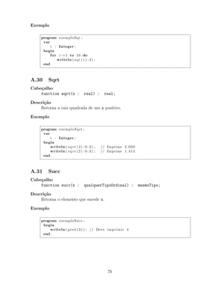 Exemplo
program exemploSqr ;
var
i : Integer ;
begin
for i :=1 to 10 do
writeln ( sqr ( i ) : 3 ) ;
end .
A.30 Sqrt
Cabe¸calho
function sqrt(x : real) : real;
Descri¸c˜ao
Retorna a raiz quadrada de um x positivo.
Exemplo
program exemploSqrt ;
var
i : Integer ;
begin
writeln ( sqrt (4) : 0 : 3 ) ; // Imprime 2.000
writeln ( sqrt (2) : 0 : 3 ) ; // Imprime 1.414
end .
A.31 Succ
Cabe¸calho
function succ(x : qualquerTipoOrdinal) : mesmoTipo;
Descri¸c˜ao
Retorna o elemento que sucede x.
Exemplo
program exemploSucc ;
begin
writeln ( pred (3) ) ; // Deve imprimir 4
end .
76
 