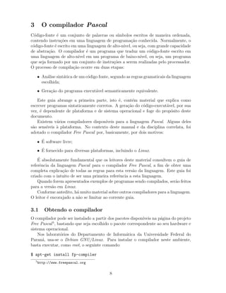 3 O compilador Pascal
C´odigo-fonte ´e um conjunto de palavras ou s´ımbolos escritos de maneira ordenada,
contendo instru¸c˜oes em uma linguagem de programa¸c˜ao conhecida. Normalmente, o
c´odigo-fonte ´e escrito em uma linguagem de alto-n´ıvel, ou seja, com grande capacidade
de abstra¸c˜ao. O compilador ´e um programa que traduz um c´odigo-fonte escrito em
uma linguagem de alto-n´ıvel em um programa de baixo-n´ıvel, ou seja, um programa
que seja formado por um conjunto de instru¸c˜oes a serem realizadas pelo processador.
O processo de compila¸c˜ao ocorre em duas etapas:
• An´alise sint´atica de um c´odigo fonte, segundo as regras gramaticais da linguagem
escolhida;
• Gera¸c˜ao do programa execut´avel semanticamente equivalente.
Este guia abrange a primeira parte, isto ´e, cont´em material que explica como
escrever programas sintaticamente corretos. A gera¸c˜ao do c´odigo-execut´avel, por sua
vez, ´e dependente de plataforma e de sistema operacional e foge do prop´osito deste
documento.
Existem v´arios compiladores dispon´ıveis para a linguagem Pascal. Alguns deles
s˜ao sens´ıveis `a plataforma. No contexto deste manual e da disciplina correlata, foi
adotado o compilador Free Pascal por, basicamente, por dois motivos:
• ´E software livre;
• ´E fornecido para diversas plataformas, incluindo o Linux.
´E absolutamente fundamental que os leitores deste material consultem o guia de
referˆencia da linguagem Pascal para o compilador Free Pascal, a ﬁm de obter uma
completa explica¸c˜ao de todas as regras para esta vers˜ao da linguagem. Este guia foi
criado com o intuito de ser uma primeira referˆencia a esta linguagem.
Quando forem apresentados exemplos de programas sendo compilados, ser˜ao feitos
para a vers˜ao em Linux.
Conforme antedito, h´a muito material sobre outros compiladores para a linguagem.
O leitor ´e encorajado a n˜ao se limitar ao corrente guia.
3.1 Obtendo o compilador
O compilador pode ser instalado a partir dos pacotes dispon´ıveis na p´agina do projeto
Free Pascal5
, bastando que seja escolhido o pacote correspondente ao seu hardware e
sistema operacional.
Nos laborat´orios do Departamento de Inform´atica da Universidade Federal do
Paran´a, usa-se o Debian GNU/Linux. Para instalar o compilador neste ambiente,
basta executar, como root, o seguinte comando:
$ apt-get install fp-compiler
5
http://www.freepascal.org
8
 