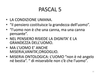 PASCAL 5
• LA CONDIZIONE UMANA.
• “il pensiero costituisce la grandezza dell’uomo”.
• “l’uomo non è che una canna, ma una canna
pensante”.
• NEL PENSIERO RISIEDE LA DIGNITA’ E LA
GRANDEZZA DELL’UOMO.
• MA L’UOMO E’ ANCHE
MISERIA,VANITA’,ORGOGLIO.
• MISERIA ONTOLOGICA: L’UOMO “non è né angelo
né bestia”. “ di miserabile non c’è che l’uomo”.
10
 