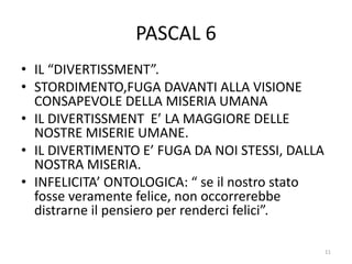 PASCAL 6
• IL “DIVERTISSMENT”.
• STORDIMENTO,FUGA DAVANTI ALLA VISIONE
CONSAPEVOLE DELLA MISERIA UMANA
• IL DIVERTISSMENT E’ LA MAGGIORE DELLE
NOSTRE MISERIE UMANE.
• IL DIVERTIMENTO E’ FUGA DA NOI STESSI, DALLA
NOSTRA MISERIA.
• INFELICITA’ ONTOLOGICA: “ se il nostro stato
fosse veramente felice, non occorrerebbe
distrarne il pensiero per renderci felici”.
11
 