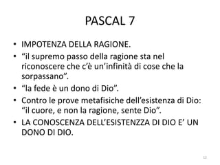 PASCAL 7
• IMPOTENZA DELLA RAGIONE.
• “il supremo passo della ragione sta nel
riconoscere che c’è un’infinità di cose che la
sorpassano”.
• “la fede è un dono di Dio”.
• Contro le prove metafisiche dell’esistenza di Dio:
“il cuore, e non la ragione, sente Dio”.
• LA CONOSCENZA DELL’ESISTENZZA DI DIO E’ UN
DONO DI DIO.
12
 
