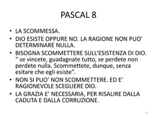 PASCAL 8
• LA SCOMMESSA.
• DIO ESISTE OPPURE NO. LA RAGIONE NON PUO’
DETERMINARE NULLA.
• BISOGNA SCOMMETTERE SULL’ESISTENZA DI DIO.
“ se vincete, guadagnate tutto, se perdete non
perdete nulla. Scommettete, dunque, senza
esitare che egli esiste”.
• NON SI PUO’ NON SCOMMETTERE. ED E’
RAGIONEVOLE SCEGLIERE DIO.
• LA GRAZIA E’ NECESSARIA, PER RISALIRE DALLA
CADUTA E DALLA CORRUZIONE.
13
 