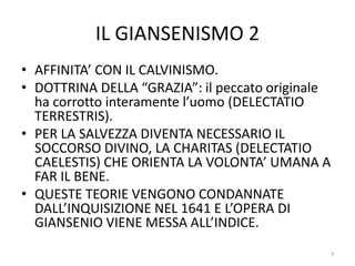 IL GIANSENISMO 2
• AFFINITA’ CON IL CALVINISMO.
• DOTTRINA DELLA “GRAZIA”: il peccato originale
ha corrotto interamente l’uomo (DELECTATIO
TERRESTRIS).
• PER LA SALVEZZA DIVENTA NECESSARIO IL
SOCCORSO DIVINO, LA CHARITAS (DELECTATIO
CAELESTIS) CHE ORIENTA LA VOLONTA’ UMANA A
FAR IL BENE.
• QUESTE TEORIE VENGONO CONDANNATE
DALL’INQUISIZIONE NEL 1641 E L’OPERA DI
GIANSENIO VIENE MESSA ALL’INDICE.
3
 