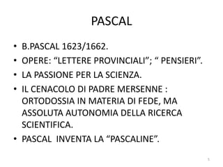 PASCAL
• B.PASCAL 1623/1662.
• OPERE: “LETTERE PROVINCIALI”; “ PENSIERI”.
• LA PASSIONE PER LA SCIENZA.
• IL CENACOLO DI PADRE MERSENNE :
ORTODOSSIA IN MATERIA DI FEDE, MA
ASSOLUTA AUTONOMIA DELLA RICERCA
SCIENTIFICA.
• PASCAL INVENTA LA “PASCALINE”.
5
 