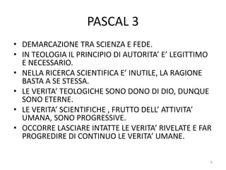 PASCAL 3
• DEMARCAZIONE TRA SCIENZA E FEDE.
• IN TEOLOGIA IL PRINCIPIO DI AUTORITA’ E’ LEGITTIMO
E NECESSARIO.
• NELLA RICERCA SCIENTIFICA E’ INUTILE, LA RAGIONE
BASTA A SE STESSA.
• LE VERITA’ TEOLOGICHE SONO DONO DI DIO, DUNQUE
SONO ETERNE.
• LE VERITA’ SCIENTIFICHE , FRUTTO DELL’ ATTIVITA’
UMANA, SONO PROGRESSIVE.
• OCCORRE LASCIARE INTATTE LE VERITA’ RIVELATE E FAR
PROGREDIRE DI CONTINUO LE VERITA’ UMANE.
8
 