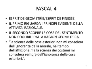 PASCAL 4
• ESPRIT DE GEOMETRIE/ESPRIT DE FINESSE.
• IL PRIMO RIGUARDA I PRINCIPI EVIDENTI DELLA
ATTIVITA’ RAZIONALE.
• IL SECONDO SCOPRE LE COSE DEL SENTIMENTO
NON COGLIBILI DALLA RAGION GEOMETRICA.
• “la scienza delle cose esteriori non mi consolerà
dell’ignoranza della morale, nel tempo
dell’afflizione;ma la scienza dei costumi mi
consolerà sempre dell’ignoranza delle cose
esteriori.”,
9
 