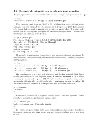 3.4 Exemplo de intera¸c˜ao com a m´aquina para compilar
A seguir, apresenta-se uma sess˜ao de trabalho em que se compila o programa alomamae.pas.
$> ls -l
-rw-r--r-- 1 marcos c3sl 60 Ago 4 11:18 alomamae.pas
Este comando mostra que no diret´orio de trabalho existe um arquivo de nome
alomamae.pas que foi criado `as 11h18min do dia 4 de agosto de 2009. Este arquivo
´e de propriedade do usu´ario marcos, que pertence ao grupo c3sl. O arquivo pode
ser lido por qualquer usu´ario, mas pode ser alterado apenas pelo dono. Como ´ultima
informa¸c˜ao, ele ocupa 60 bytes de disco.
$> fpc alomamae.pas
Free Pascal Compiler version 2.2.2-8 [2008/12/20] for i386
Copyright (c) 1993-2008 by Florian Klaempfl
Target OS: Linux for i386
Compiling alomamae.pas
Linking alomamae
6 lines compiled, 0.2 sec
O comando acima invocou o compilador, que imprimiu algumas mensagens de
vers˜ao e autoria, fundamentalmente informando que compilou as 6 linhas do programa
em 0.2 segundos.
$> ls -l
-rwxr-xr-x 1 marcos c3sl 114400 Ago 4 11:28 alomamae
-rw-r--r-- 1 marcos c3sl 1832 Ago 4 11:28 alomamae.o
-rw-r--r-- 1 marcos c3sl 60 Ago 4 11:18 alomamae.pas
O comando acima mostra que, `as 11h28 minutos do dia 4 de agosto de 2009, foram
criados, pelo compilador, dois arquivos novos: alomamae e alomamae.o. O primeiro
´e um arquivo execut´avel ocupando 114.400 bytes em disco, o segundo ´e um arquivo
tempor´ario utilizado pelo compilador durante o processo de gera¸c˜ao de c´odigo. O
leitor deste material n˜ao deve se preocupar com este arquivo no momento.
$> ./alomamae
Alo mamae!
$>
Finalmente, foi executado o programa e vemos a sa´ıda, conforme esperado. Tentar
executar o arquivo-fonte produziria o seguinte erro:
$> ./alomamae.pas
bash: ./alomamae.pas: Permiss~ao negada
$>
Isto ocorre porque o c´odigo-fonte n˜ao ´e, como explicado, um arquivo execut´avel,
ele apenas cont´em as instru¸c˜oes que servem para que o compilador gere o programa
de fato.
10
 