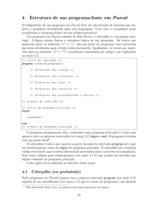 4 Estrutura de um programa-fonte em Pascal
O c´odigo-fonte de um programa em Pascal deve ser estruturado de maneira que res-
peite a gram´atica formalizada para esta linguagem. Com isto, o compilador pode
transformar o programa-fonte em um c´odigo-execut´avel.
Um programa em Pascal consiste de dois blocos: o cabe¸calho e o programa prin-
cipal. A ﬁgura abaixo ilustra a estrutura b´asica de um programa. Os textos que
aparecem entre os s´ımbolos “<” e “>” n˜ao s˜ao parte do programa, mas estruturas
que ser˜ao detalhadas mais `a frente neste documento. Igualmente, os textos que apare-
cem entre os s´ımbolos “(*” e “*)” constituem coment´arios no c´odigo e s˜ao explicados
na se¸c˜ao 5.3.
(∗ i n i c i o do cabecalho ∗)
program <nome do programa >;
(∗ declaracao dos r o t u l o s ∗)
(∗ declaracao das constantes ∗)
(∗ declaracao dos t i p o s ∗)
(∗ declaracao das v a r i a v e i s ∗)
(∗ declaracao dos procedimentos e funcoes ∗)
(∗ termino do cabecalho ∗)
(∗ i n i c i o do programa p r i n c i p a l ∗)
begin
<comandos>
end .
(∗ termino do programa p r i n c i p a l ∗)
O programa propriamente dito, conhecido como programa principal ´e o texto que
aparece entre as palavras reservadas (ver se¸c˜ao 5.2) begin e end. O programa termina
com um ponto ﬁnal6
.
O cabe¸calho ´e tudo o que aparece a partir da palavra reservada program at´e o que
vai imediatamente antes do begin do programa principal. O cabe¸calho n˜ao constitui
c´odigo execut´avel, mas cont´em informa¸c˜oes necess´arias para o processo de compila¸c˜ao,
bem como c´odigos para subprogramas (ver se¸c˜ao 4.1.5) que podem ser ativados por
algum comando no programa principal.
Cada t´opico ser´a explicado no decorrer desta se¸c˜ao.
4.1 Cabe¸calho (ou preˆambulo)
Todo programa em Pascal come¸ca com a palavra reservada program (ver se¸c˜ao 5.2)
seguida de um identiﬁcador (ver se¸c˜ao 5.4) que ´e o nome do programa e um s´ımbolo
6
Nas ilustra¸c˜oes deste texto, as palavras reservadas aparecem em negrito
12
 