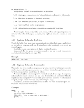 de ponto-e-v´ırgula (;).
No cabe¸calho tamb´em deve-se especiﬁcar, se necess´ario:
1. Os r´otulos para comandos de desvio incondicional, se algum tiver sido usado;
2. As constantes, se alguma foi usada no programa;
3. Os tipos deﬁnidos pelo usu´ario, se algum foi necess´ario;
4. As vari´aveis globais usadas no programa;
5. Os c´odigos dos subprogramas eventualmente usados pelo programa.
As declara¸c˜oes devem ser inseridas nesta ordem, embora n˜ao seja obrigat´orio que
se usem todas estas declara¸c˜oes. A seguir, ser´a explicada como ´e a sintaxe de cada
uma.
4.1.1 Se¸c˜ao de declara¸c˜ao de r´otulos
Um r´otulo (label) ´e um nome para uma localiza¸c˜ao no c´odigo-fonte para o qual o ﬂuxo
de execu¸c˜ao do programa pode ser direcionado de outra localiza¸c˜ao pelo uso de um
comando goto.
Os r´otulos podem ser seq¨uˆencia de d´ıgitos ou identiﬁcadores.
Logo, os r´otulos s˜ao apenas necess´arios quando se usa um ou mais comandos de
desvio incondicional (goto, ver se¸c˜ao 7.4).
Exemplo:
label alo , 100 , FIM;
4.1.2 Se¸c˜ao de declara¸c˜ao de constantes
Constantes s˜ao ´uteis quando o programador precisa se referir a informa¸c˜oes que n˜ao
se alteram durante o programa, ou seja, s˜ao est´aticas. Contrastam, portanto, com as
vari´aveis, que permitem reatribui¸c˜ao de valores.
A declara¸c˜ao ´e feita atrav´es da palavra reservada const. Nesta se¸c˜ao do programa,
cada constante nova ´e declarada por um nome de identiﬁcador, ainda n˜ao utilizado,
seguido do s´ımbolo igual (“=”) e sucedida pela constante num´erica ou alfanum´erica
desejada, sempre terminando com um ponto-e-v´ırgula (“;”).
Usualmente, os nomes de constantes s˜ao escritos em letras mai´usculas para con-
trastarem com os nomes de vari´aveis.
Exemplo:
const
PI = 3.14159;
MEU CPF = ’000.123.456-78’ ;
ERRO MSG = ’Erro na execucao do programa.’ ;
QUATRO = 4;
13
 