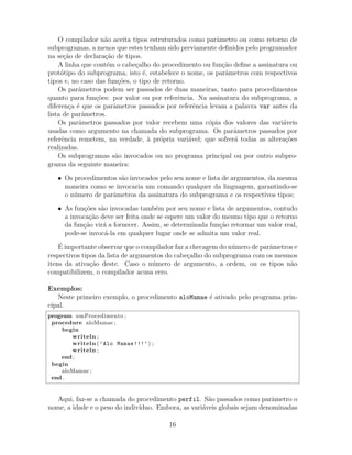 O compilador n˜ao aceita tipos estruturados como parˆametro ou como retorno de
subprogramas, a menos que estes tenham sido previamente deﬁnidos pelo programador
na se¸c˜ao de declara¸c˜ao de tipos.
A linha que cont´em o cabe¸calho do procedimento ou fun¸c˜ao deﬁne a assinatura ou
prot´otipo do subprograma, isto ´e, estabelece o nome, os parˆametros com respectivos
tipos e, no caso das fun¸c˜oes, o tipo de retorno.
Os parˆametros podem ser passados de duas maneiras, tanto para procedimentos
quanto para fun¸c˜oes: por valor ou por referˆencia. Na assinatura do subprograma, a
diferen¸ca ´e que os parˆametros passados por referˆencia levam a palavra var antes da
lista de parˆametros.
Os parˆametros passados por valor recebem uma c´opia dos valores das vari´aveis
usadas como argumento na chamada do subprograma. Os parˆametros passados por
referˆencia remetem, na verdade, `a pr´opria vari´avel; que sofrer´a todas as altera¸c˜oes
realizadas.
Os subprogramas s˜ao invocados ou no programa principal ou por outro subpro-
grama da seguinte maneira:
• Os procedimentos s˜ao invocados pelo seu nome e lista de argumentos, da mesma
maneira como se invocaria um comando qualquer da linguagem, garantindo-se
o n´umero de parˆametros da assinatura do subprograma e os respectivos tipos;
• As fun¸c˜oes s˜ao invocadas tamb´em por seu nome e lista de argumentos, contudo
a invoca¸c˜ao deve ser feita onde se espere um valor do mesmo tipo que o retorno
da fun¸c˜ao vir´a a fornecer. Assim, se determinada fun¸c˜ao retornar um valor real,
pode-se invoc´a-la em qualquer lugar onde se admita um valor real.
´E importante observar que o compilador faz a checagem do n´umero de parˆametros e
respectivos tipos da lista de argumentos do cabe¸calho do subprograma com os mesmos
itens da ativa¸c˜ao deste. Caso o n´umero de argumento, a ordem, ou os tipos n˜ao
compatibilizem, o compilador acusa erro.
Exemplos:
Neste primeiro exemplo, o procedimento aloMamae ´e ativado pelo programa prin-
cipal.
program umProcedimento ;
procedure aloMamae ;
begin
writeln ;
writeln ( ’Alo Mamae!!!’) ;
writeln ;
end ;
begin
aloMamae ;
end .
Aqui, faz-se a chamada do procedimento perfil. S˜ao passados como parˆametro o
nome, a idade e o peso do indiv´ıduo. Embora, as vari´aveis globais sejam denominadas
16
 