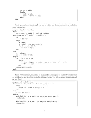 i f (n >= 0) then
begin
writeln (n) ;
contaAteZero (n − 1) ;
end ;
end ;
Aqui, apresenta-se um exemplo em que se utiliza um tipo estruturado, predeﬁnido,
como parˆametro.
program tipoEstruturado ;
type
vetor10int = array [ 1 . . 1 0 ] of integer ;
procedure exibeVetor (v : vetor10int ) ;
var
i : integer
begin
writeln ;
writeln ( ’Vetor digitado:’) ;
for i := 1 to 10 do
writeln (v [ i ] ) ;
end ;
var
i : integer ;
vetor : vetor10int ;
begin
for i := 1 to 10 do
begin
writeln ( ’Digite um valor para a posicao ’ , i , ’:’) ;
readln ( vetor [ i ] ) ;
end ;
exibeVetor ( vetor ) ;
end .
Neste outro exemplo, evidencia-se a chamada, a passagem de parˆametro e o retorno
de uma fun¸c˜ao que recebe duas notas inteiras e devolve a m´edia anual (um valor real)
de um aluno.
program calculoDaMedia ;
function media ( nota1 , nota2 : integer ) : real ;
begin
media := ( nota1 + nota2 ) / 2;
end ;
var
a , b : integer ;
begin
writeln ( ’Digite a media do primeiro semestre:’) ;
readln ( a ) ;
writeln ( ’Digite a media do segundo semestre:’) ;
readln (b) ;
18
 