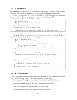 5.3 Coment´arios
Os coment´arios s˜ao colocados no arquivo-fonte para ajudar a entender o que determi-
nado bloco de c´odigo faz. Coment´arios n˜ao s˜ao interpretados pelo compilador.
O Free Pascal suporta trˆes tipos de coment´arios. Dois destes j´a eram utilizados
por compiladores Pascal antigos; um terceiro vem da linguagem C).
A seguir, uma lista de coment´arios v´alidos:
(∗ Eis um comentario .
Ele pode ter mais de uma linha ∗)
{ Um outro comentario .
Tambem pode ter mais de uma linha }
// Um comentario que compreende apenas ate o f i n a l da linha
Vocˆe pode colocar coment´arios dentro de coment´arios, com a condi¸c˜ao de que os
tipos de coment´arios sejam diferentes. Exemplos:
(∗ I s t o eh um comentario .
Ele pode ter mais de uma linha
{
Aqui esta outro comentario dentro do primeiro
Isso eh totalmente valido
// Este eh um t e r c e i r o comentario . Tambem valido .
}
)∗
// I s t o eh um comentario . (∗ Este eh outro comentario
Porem eh um comentario invalido , pelo excesso de linhas
∗)
{ Primeiro comentario
{
Segundo comentario
O primeiro comentario sera fechado a seguir
}
E a chave a seguir esta sobrando
}
5.4 Identiﬁcadores
Identiﬁcadores s˜ao utilizados para denominar programas, r´otulos, constantes, vari´aveis,
tipos, procedimentos, fun¸c˜oes e units criados pelo programador.
S˜ao regras, em Pascal para se constituir corretamente um identiﬁcador:
1. Um identiﬁcador n˜ao pode ser igual a uma palavra reservada;
2. Um identiﬁcador deve ter no m´aximo 255 caracteres;
3. Os s´ımbolos que constituem um identiﬁcador podem ser:
22
 