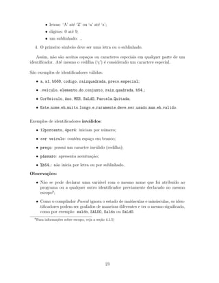 • letras: ‘A’ at´e ‘Z’ ou ‘a’ at´e ‘z’;
• d´ıgitos: 0 at´e 9;
• um sublinhado: .
4. O primeiro s´ımbolo deve ser uma letra ou o sublinhado.
Assim, n˜ao s˜ao aceitos espa¸cos ou caracteres especiais em qualquer parte de um
identiﬁcador. At´e mesmo o cedilha (‘¸c’) ´e considerado um caractere especial.
S˜ao exemplos de identiﬁcadores v´alidos:
• a, a1, b568, codigo, raizquadrada, preco especial;
• veiculo, elemento do conjunto, raiz quadrada, b54 ;
• CorVeiculo, Ano, MES, SaLdO, Parcela Quitada;
• Este nome eh muito longo e raramente deve ser usado mas eh valido.
Exemplos de identiﬁcadores inv´alidos:
• 12porcento, 4por4: iniciam por n´umero;
• cor veiculo: cont´em espa¸co em branco;
• pre¸co: possui um caracter inv´alido (cedilha);
• p´assaro: apresenta acentua¸c˜ao;
• %b54 : n˜ao inicia por letra ou por sublinhado.
Observa¸c˜oes:
• N˜ao se pode declarar uma vari´avel com o mesmo nome que foi atribu´ıdo ao
programa ou a qualquer outro identiﬁcador previamente declarado no mesmo
escopo8
;
• Como o compilador Pascal ignora o estado de mai´usculas e min´usculas, os iden-
tiﬁcadores podem ser grafados de maneiras diferentes e ter o mesmo signiﬁcado,
como por exemplo: saldo, SALDO, Saldo ou SaLdO.
8
Para informa¸c˜oes sobre escopo, veja a se¸c˜ao 4.1.5)
23
 