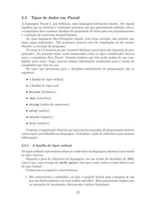 5.5 Tipos de dados em Pascal
A linguagem Pascal ´e, por deﬁni¸c˜ao, uma linguagem fortemente tipada. Ser tipada
signiﬁca que as vari´aveis e constantes possuem um tipo precisamente deﬁnido, isto ´e,
o compilador deve conhecer detalhes de quantidade de bytes para seu armazenamento
e o formato de convers˜ao decimal/bin´ario.
J´a, uma linguagem dita fortemente tipada, com raras exce¸c˜oes, n˜ao permite que
tipos sejam misturados. Tal ocorrˆencia provoca erro de compila¸c˜ao ou at´e mesmo
durante a execu¸c˜ao do programa.
Na se¸c˜ao 4.1.3 mostrou-se que ´e poss´ıvel declarar novos tipos sob demanda do pro-
gramador. Na presente se¸c˜ao, ser˜ao enumerados todos os tipos considerados b´asicos
para o compilador Free Pascal. Conv´em lembrar que isto pode mudar de um com-
pilador para outro. Logo, procure sempre informa¸c˜oes atualizadas para a vers˜ao do
compilador que tem em uso.
Os tipos que interessam para a disciplina introdut´oria de programa¸c˜ao s˜ao os
seguintes:
• a fam´ılia de tipos ordinal;
• a fam´ılia de tipos real;
• boolean (booleano);
• char (caractere);
• string (cadeia de caracteres);
• array (matriz);
• record (registro);
• file (arquivo).
Contudo, ´e importante observar que para n´ıveis avan¸cados de programa¸c˜ao existem
outros tipos pr´e-deﬁnidos na linguagem. Consultar o guia de referˆencia para maiores
informa¸c˜oes.
5.5.1 A fam´ılia de tipos ordinal
Os tipos ordinais representam n´umeros conhecidos em linguagem informal como sendo
os tipos inteiros.
Segundo o guia de referˆencia da linguagem, em sua vers˜ao de dezembro de 2008,
tem-se que, com exce¸c˜ao do int64, qword e dos tipos reais, todos os tipos b´asicos s˜ao
do tipo ordinal.
Conservam as seguintes caracter´ısticas:
1. S˜ao enumer´aveis e ordenados, ou seja, ´e poss´ıvel iniciar uma contagem de um
por um destes n´umeros em uma ordem espec´ıﬁca. Esta propriedade implica que
as opera¸c˜oes de incremento, decremento e ordem funcionam;
24
 