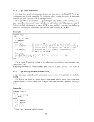 5.5.6 Tipo char (caractere)
O tipo char (ou caractere) armazena apenas um caracter da tabela ASCII10
e ocupa
exatamente um byte de mem´oria. Na realidade, n˜ao ´e o caractere que ´e armazenado
na mem´oria, mas o c´odigo ASCII correspondente.
O c´odigo ASCII do caractere ‘A’, por exemplo, ´e 65. Ent˜ao, se for atribu´ıdo ‘A’ a
uma vari´avel do tipo caractere, na verdade ser´a atribu´ıdo o valor 65 para esta vari´avel.
Pode-se atribuir diretamente o valor ASCII a uma vari´avel caractere inserindo-se o
sustenido na frente do n´umero correspondente (por exemplo, a := #65).
Exemplo:
program type char ;
var
a , c , d : char ;
b : integer ;
begin
a := ’A’ ; // armazena 65 na var iave l a , que equivale a ’A’
b := ord ( ’A’) + 2; // obtem o codigo ASCII de ’A’ (65) e acrescenta 2
// observe que b , que recebe isto , eh um i n t e i r o
c := chr (b) ; // armazena em c o caractere correspondente ao
// valor 67 em ASCII
d := #68;
writeln ( ’Variaveis: a=’ , a , ’ b=’ , b , ’ c=’ , c , ’ d=’ , d) ;
// retorna a=A b=67 c=C
end .
Por se tratar de um tipo ordinal, o tipo char pode ser utilizado em comandos case
(ver se¸c˜ao 7.5.3).
Fun¸c˜oes predeﬁnidas relacionadas: chr, lowercase, ord e upcase. Vide anexo A.
5.5.7 Tipo string (cadeia de caracteres)
O tipo string ´e utilizado para armazenar palavras, isto ´e, seq¨uˆencias de s´ımbolos
ASCII.
Em Pascal, as palavras, assim como o tipo char, devem estar entre ap´ostrofos
(aspas simples). Pode-se concatenar strings e caracteres usando o operador de adi¸c˜ao
(‘+’).
Exemplo:
program type str ;
var
a , b , d : string ;
c : char ;
begin
a := ’hello ’ ;
b := ’world’ ;
c := ’!’ ;
d := a + b + c ;
10
http://pt.wikipedia.org/wiki/ASCII
28
 