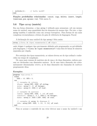 writeln (d) ; // h e l l o world !
end .
Fun¸c˜oes predeﬁnidas relacionadas: concat, copy, delete, insert, length,
lowercase, pos, upcase e val. Vide anexo A.
5.6 Tipo array (matriz)
Em sua forma elementar, o tipo array ´e utilizado para armazenar, sob um mesmo
nome de vari´avel, uma quantidade ﬁxa de elementos do mesmo tipo. Por isto, o tipo
array tamb´em ´e conhecido como um arranjo homogˆeneo. Para formas de uso mais
complexas recomendamos a leitura do guia de referˆencia da linguagem Pascal.
A declara¸c˜ao de uma vari´avel do tipo array ´e feita assim:
array [< l i s t a de tipos enumeraveis >] of <tipo>
onde <tipo> ´e qualquer tipo previamente deﬁnido pelo programador ou pr´e-deﬁnido
pela linguagem, e <lista de tipos enumeraveis> ´e uma lista de faixas de n´umeros
separadas por v´ırgula.
Por restri¸c˜ao dos tipos enumer´aveis, os valores devem ser do tipo ordinal e conhe-
cidos em tempo de compila¸c˜ao.
Os casos mais comuns de matrizes s˜ao de uma e de duas dimens˜oes, embora pos-
sam ser declaradas com dimens˜oes maiores. As de uma ´unica dimens˜ao s˜ao costu-
meiramente denominadas vetores, as de duas dimens˜oes s˜ao chamadas de matrizes
propriamente ditas.
Exemplos:
program tipo array 1 ;
const
MAX = 10; MIN=−5;
var
// exemplos de vetores
alunos : array [MIN . .MAX] of string ;
notas : array [ 1 . . 3 ] of integer ;
dados : array [ 0 . .MAX−1] of real ;
// exemplos de matrizes
tabela : array [MIN . .MAX, 1 . . 1 0 ] of real ;
t a bu l e i r o : array [ 1 . . 3 , 1 . .MAX+1] of integer ;
dados : array [ 0 . .MAX−1,MIN . .MAX] of real ;
// exemplos de array de dimensao 3
cubo : array [MIN . .MAX, 1 . . 1 0 , 0 . . 5 0 ] of real ;
end .
Para se acessar o conte´udo de um vetor deve-se usar o nome da vari´avel e um
29
 