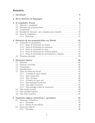 Sum´ario
1 Introdu¸c˜ao 6
2 Breve hist´orico da linguagem 7
3 O compilador Pascal 8
3.1 Obtendo o compilador . . . . . . . . . . . . . . . . . . . . . . . . . . . 8
3.2 Editando um programa-fonte . . . . . . . . . . . . . . . . . . . . . . . . 9
3.3 Compilando . . . . . . . . . . . . . . . . . . . . . . . . . . . . . . . . . 9
3.4 Exemplo de intera¸c˜ao com a m´aquina para compilar . . . . . . . . . . . 10
3.5 Erros de compila¸c˜ao . . . . . . . . . . . . . . . . . . . . . . . . . . . . 11
3.5.1 Exerc´ıcios . . . . . . . . . . . . . . . . . . . . . . . . . . . . . . 11
4 Estrutura de um programa-fonte em Pascal 12
4.1 Cabe¸calho (ou preˆambulo) . . . . . . . . . . . . . . . . . . . . . . . . . 12
4.1.1 Se¸c˜ao de declara¸c˜ao de r´otulos . . . . . . . . . . . . . . . . . . . 13
4.1.2 Se¸c˜ao de declara¸c˜ao de constantes . . . . . . . . . . . . . . . . . 13
4.1.3 Se¸c˜ao de declara¸c˜ao de tipos . . . . . . . . . . . . . . . . . . . . 14
4.1.4 Se¸c˜ao de declara¸c˜ao de vari´aveis globais . . . . . . . . . . . . . . 14
4.1.5 Se¸c˜ao de declara¸c˜ao de procedimentos e fun¸c˜oes . . . . . . . . . 15
4.2 Programa principal . . . . . . . . . . . . . . . . . . . . . . . . . . . . . 19
5 Elementos b´asicos 20
5.1 S´ımbolos . . . . . . . . . . . . . . . . . . . . . . . . . . . . . . . . . . . 20
5.2 Palavras reservadas . . . . . . . . . . . . . . . . . . . . . . . . . . . . . 20
5.3 Coment´arios . . . . . . . . . . . . . . . . . . . . . . . . . . . . . . . . . 22
5.4 Identiﬁcadores . . . . . . . . . . . . . . . . . . . . . . . . . . . . . . . . 22
5.5 Tipos de dados em Pascal . . . . . . . . . . . . . . . . . . . . . . . . . 24
5.5.1 A fam´ılia de tipos ordinal . . . . . . . . . . . . . . . . . . . . . 24
5.5.2 Tipo enumer´avel . . . . . . . . . . . . . . . . . . . . . . . . . . 25
5.5.3 Tipo sub-faixa . . . . . . . . . . . . . . . . . . . . . . . . . . . . 26
5.5.4 A fam´ılia de tipos real . . . . . . . . . . . . . . . . . . . . . . . 26
5.5.5 Tipo boolean (booleano) . . . . . . . . . . . . . . . . . . . . . . 27
5.5.6 Tipo char (caractere) . . . . . . . . . . . . . . . . . . . . . . . 28
5.5.7 Tipo string (cadeia de caracteres) . . . . . . . . . . . . . . . . 28
5.6 Tipo array (matriz) . . . . . . . . . . . . . . . . . . . . . . . . . . . . 29
5.7 Tipo record (registro) . . . . . . . . . . . . . . . . . . . . . . . . . . . 30
5.8 Tipo file (arquivo) . . . . . . . . . . . . . . . . . . . . . . . . . . . . 31
6 Express˜oes l´ogicas, aritm´eticas e operadores 34
6.1 Express˜oes aritm´eticas . . . . . . . . . . . . . . . . . . . . . . . . . . . 34
6.1.1 Exemplos . . . . . . . . . . . . . . . . . . . . . . . . . . . . . . 35
6.1.2 Ordem de precedˆencia . . . . . . . . . . . . . . . . . . . . . . . 36
6.2 Express˜oes l´ogicas . . . . . . . . . . . . . . . . . . . . . . . . . . . . . . 37
6.2.1 Exemplos . . . . . . . . . . . . . . . . . . . . . . . . . . . . . . 39
3
 