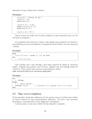 indexador do tipo ordinal entre colchetes.
Exemplos:
alunos [2]:= ’Fulano de Tal’ ;
notas [1]:= 95;
read( dados [ 9 ] ) ;
tabela [1 ,5]:= 0.405;
write ( t a b u le i r o [ 2 , 1 ] ) ;
read( dados [ 0 , 0 ] ) ;
cubo [1 ,2 ,3]:= PI−1;
Tentar acessar um ´ındice fora da faixa deﬁnida no tipo enumer´avel gera erro de
execu¸c˜ao no programa.
O compilador n˜ao aceita que se passe o tipo array como parˆametro em fun¸c˜oes e
procedimentos, por isto normalmente o programador deve declarar um novo tipo para
o array.
Exemplo:
type
v e t o r d e r e a i s = array [ 1 . . 1 0 ] of real ;
var
v : v e t o r d e r e a i s ;
Vale ressaltar que o tipo string ´e uma forma especial de array de caracteres
(char). Suponha uma palavra com 10 letras. Signiﬁca que esta string cont´em 10
caracteres. Para acessar cada caractere separadamente, utilize:
nome variavel[indice do caractere desejado].
Exemplo:
var
s : string ;
begin
s := ’hello world!’ ;
writeln ( s [ 4 ] ) ; // resultado eh a segunda l e t r a L de h e l l o .
end .
5.7 Tipo record (registro)
O tipo record ´e usado para aglomerar sob um mesmo nome de vari´avel uma cole¸c˜ao
de outras vari´aveis de tipos potencialmente diferentes. Por isto ´e uma estrutura
heterogˆenea, contrariamente ao tipo array que ´e homogˆeneo.
A sintaxe para se usar uma vari´avel do tipo record ´e a seguinte:
30
 