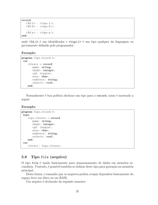 record
<Id 1> : <tipo 1 >;
<Id 2> : <tipo 2 >;
. . . . . . . . . . . . . . . . . .
<Id n> : <tipo n >;
end ;
onde <Id i> ´e um identiﬁcador e <tipo i> ´e um tipo qualquer da linguagem ou
previamente deﬁnido pelo programador.
Exemplo:
program t i p o r e c o r d 1 ;
var
c l i e n t e = record
nome : string ;
idade : integer ;
cpf : longint ;
sexo : char ;
endereco : string ;
s a l a r i o : real ;
end ;
Normalmente ´e boa pol´ıtica declarar um tipo para o record, como ´e mostrado a
seguir:
Exemplo:
program t i p o r e c o r d 1 ;
type
t i p o c l i e n t e = record
nome : string ;
idade : integer ;
cpf : longint ;
sexo : char ;
endereco : string ;
s a l a r i o : real ;
end ;
var
c l i e n t e : t i p o c l i e n t e ;
5.8 Tipo file (arquivo)
O tipo file ´e usado basicamente para armazenamento de dados em mem´oria se-
cund´aria. Contudo, ´e poss´ıvel tamb´em se utilizar deste tipo para grava¸c˜ao na mem´oria
principal.
Desta forma, o tamanho que os arquivos podem ocupar dependem basicamente do
espa¸co livre em disco ou em RAM.
Um arquivo ´e declarado da seguinte maneira:
31
 