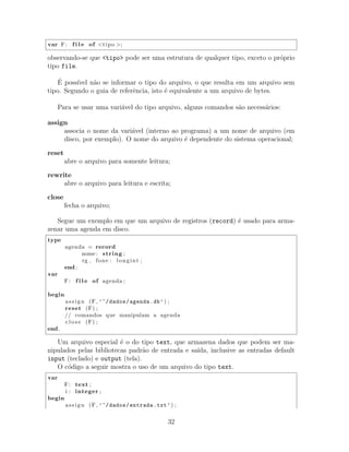 var F: f i l e of <tipo >;
observando-se que <tipo> pode ser uma estrutura de qualquer tipo, exceto o pr´oprio
tipo file.
´E poss´ıvel n˜ao se informar o tipo do arquivo, o que resulta em um arquivo sem
tipo. Segundo o guia de referˆencia, isto ´e equivalente a um arquivo de bytes.
Para se usar uma vari´avel do tipo arquivo, alguns comandos s˜ao necess´arios:
assign
associa o nome da vari´avel (interno ao programa) a um nome de arquivo (em
disco, por exemplo). O nome do arquivo ´e dependente do sistema operacional;
reset
abre o arquivo para somente leitura;
rewrite
abre o arquivo para leitura e escrita;
close
fecha o arquivo;
Segue um exemplo em que um arquivo de registros (record) ´e usado para arma-
zenar uma agenda em disco.
type
agenda = record
nome : string ;
rg , fone : longint ;
end ;
var
F: f i l e of agenda ;
begin
assign (F, ’~/dados/agenda.db’) ;
reset (F) ;
// comandos que manipulam a agenda
c l o s e (F) ;
end .
Um arquivo especial ´e o do tipo text, que armazena dados que podem ser ma-
nipulados pelas bibliotecas padr˜ao de entrada e sa´ıda, inclusive as entradas default
input (teclado) e output (tela).
O c´odigo a seguir mostra o uso de um arquivo do tipo text.
var
F: text ;
i : integer ;
begin
assign (F, ’~/dados/entrada.txt’) ;
32
 