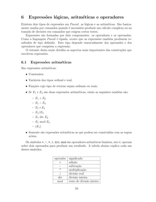 6 Express˜oes l´ogicas, aritm´eticas e operadores
Existem dois tipos de express˜oes em Pascal: as l´ogicas e as aritm´eticas. S˜ao basica-
mente usadas por comandos quando ´e necess´ario produzir um c´alculo complexo ou na
tomada de decis˜oes em comandos que exigem certos testes.
Express˜oes s˜ao formadas por dois componentes: os operadores e os operandos.
Como a linguagem Pascal ´e tipada, ocorre que as express˜oes tamb´em produzem re-
sultados de tipo deﬁnido. Este tipo depende essencialmente dos operandos e dos
operadores que comp˜oem a express˜ao.
O restante desta se¸c˜ao detalha os aspectos mais importantes das constru¸c˜oes que
envolvem express˜oes.
6.1 Express˜oes aritm´eticas
S˜ao express˜oes aritm´eticas:
• Constantes;
• Vari´aveis dos tipos ordinal e real;
• Fun¸c˜oes cujo tipo de retorno sejam ordinais ou reais;
• Se E1 e E2 s˜ao duas express˜oes aritim´eticas, ent˜ao as seguintes tamb´em s˜ao:
– E1 + E2
– E1 − E2
– E1 ∗ E2
– E1/E2
– E1 div E2
– E1 mod E2
– (E1)
• Somente s˜ao express˜oes aritm´eticas as que podem ser constru´ıdas com as regras
acima.
Os s´ımbolos +, -, *, /, div, mod s˜ao operadores aritm´eticos bin´arios, isto ´e, operam
sobre dois operandos para produzir um resultado. A tabela abaixo explica cada um
destes s´ımbolos.
operador signiﬁcado
+ adi¸c˜ao
- subtra¸c˜ao
* multiplica¸c˜ao
/ divis˜ao real
div divis˜ao inteira
mod resto de divis˜ao inteira
34
 