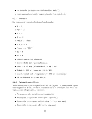 • em comandos que exigem um condicional (ver se¸c˜ao 7);
• como argumento de fun¸c˜oes ou procedimentos (ver se¸c˜ao 4.1.5).
6.2.1 Exemplos
S˜ao exemplos de express˜oes booleanas bem formadas:
• 1 = 2
• ’A’ = ’a’
• 5 < 2
• 3 <= 3
• ’JOAO’ > ’JOSE’
• 2 + 3 <> 5
• ’comp’ <> ’COMP’
• 11 > 4
• 11 > 4
• conhece pascal and conhece C
• reprovouNota xor reprovouPresenca
• (media >= 7) and (percentualFaltas <= 0.75)
• (idade >= 65) or (tempo servico >= 25)
• not(chovendo) and ((temperatura >= 30) or tem cerveja)
• (a and not(b)) or (b and not(a))
6.2.2 Ordem de precedˆencia
Assim como acontece com as express˜oes aritm´eticas (se¸c˜ao 6.1.2), as express˜oes l´ogicas
tamb´em precisam de uma ordem de precedˆencia entre os operadores para evitar am-
big¨uidades na interpreta¸c˜ao da express˜ao.
• As opera¸c˜oes entre parˆenteses ocorrem primeiro;
• Em seguida, os operadores un´arios (not, - (un´ario));
• Em seguida, os operadores multiplicativos (*, /, div, mod, and);
• Em seguida, os operadores aditivos (+, -, or, xor);
39
 