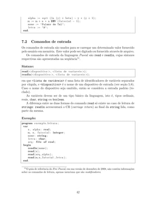 alpha := sqrt ( ln (y) + beta ) − y ∗ (y + 1) ;
m := m + n ∗ n DIV ( f a t o r i a l − 1) ;
nome := ’Fulano de Tal’ ;
l e t r a := ’A’ ;
end .
7.2 Comandos de entrada
Os comandos de entrada s˜ao usados para se carregar um determinado valor fornecido
pelo usu´ario em mem´oria. Este valor pode ser digitado ou fornecido atrav´es de arquivo.
Os comandos de entrada da linguagem Pascal s˜ao read e readln, cujas sintaxes
respectivas s˜ao apresentadas na seq¨uˆencia11
.
Sintaxe:
read(< dispositivo >, <l i s t a de variaveis >) ;
readln(< dispositivo >, <l i s t a de variaveis >) ;
em que <lista de vari´aveis> ´e uma lista de identiﬁcadores de vari´aveis separados
por v´ırgula, e <dispositivo> ´e o nome de um dispositivo de entrada (ver se¸c˜ao 5.8).
Caso o nome do dispositivo seja omitido, ent˜ao se considera a entrada padr˜ao (te-
clado).
As vari´aveis devem ser de um tipo b´asico da linguagem, isto ´e, tipos ordinais,
reais, char, string ou boolean.
A diferen¸ca entre as duas formas do comando read s´o existe no caso de leitura de
strings: readln acrescentar´a o CR (carriage return) ao ﬁnal da string lida, como
parte da mesma.
Exemplo:
program exemplo leitura ;
var
x , alpha : real ;
m, n , f a t o r i a l : integer ;
nome : string ;
l e t r a : char ;
arq : f i l e of real ;
begin
readln (nome) ;
read(x) ;
read( arq , alpha ) ;
read(m, n , f a t o r i a l , l e t r a ) ;
end .
11
O guia de referˆencia do Free Pascal, em sua vers˜ao de dezembro de 2008, n˜ao cont´em informa¸c˜oes
sobre os comandos de leitura, apenas menciona que s˜ao modiﬁcadores.
42
 